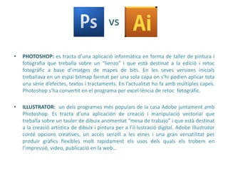 vs

•   PHOTOSHOP: es tracta d’una aplicació informàtica en forma de taller de pintura i
    fotografia que treballa sobre un “lienzo” i que està destinat a la edició i retoc
    fotogràfic a base d’imatges de mapes de bits. En les seves versions inicials
    treballava en un espai bitmap format per una sola capa on s’hi podien aplicar tota
    una sèrie d’efectes, textos i tractaments. En l’actualitat ho fa amb múltiples capes.
    Photoshop s’ha convertit en el programa per excel·lència de retoc fotogràfic.

•   ILLUSTRATOR: un dels programes més populars de la casa Adobe juntament amb
    Photoshop. Es tracta d’una aplicación de creació i manipulació vectorial que
    treballa sobre un tauler de dibuix anomentat “mesa de trabajo” i que està destinat
    a la creació artística de dibuix i pintura per a l’il·lustració digital. Adobe Illustrator
    conté opcions creatives, un accés senzill a les eines i una gran versatilitat per
    produïr gràfics flexibles molt rapidament els usos dels quals els trobem en
    l’impressió, video, publicació en la web…
 