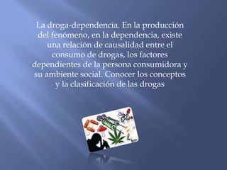 La droga-dependencia. En la producción del fenómeno, en la dependencia, existe una relación de causalidad entre el consumo de drogas, los factores dependientes de la persona consumidora y su ambiente social. Conocer los conceptos y la clasificación de las drogas