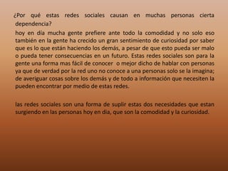 ¿Por qué estas redes sociales causan en muchas personas cierta dependencia? hoy en día mucha gente prefiere ante todo la comodidad y no solo eso también en la gente ha crecido un gran sentimiento de curiosidad por saber que es lo que están haciendo los demás, a pesar de que esto pueda ser malo o pueda tener consecuencias en un futuro. Estas redes sociales son para la gente una forma mas fácil de conocer  o mejor dicho de hablar con personas ya que de verdad por la red uno no conoce a una personas solo se la imagina; de averiguar cosas sobre los demás y de todo a información que necesiten la pueden encontrar por medio de estas redes.        las redes sociales son una forma de suplir estas dos necesidades que estan surgiendo en las personas hoy en dia, que son la comodidad y la curiosidad.