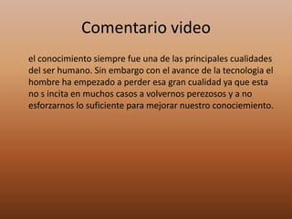 Comentario video      el conocimiento siempre fue una de las principales cualidades del ser humano. Sin embargo con el avance de la tecnologia el hombre ha empezado a perder esa gran cualidad ya que esta no s incita en muchos casos a volvernos perezosos y a no esforzarnos lo suficiente para mejorar nuestro conociemiento.