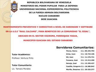 REPUBLICA BOLIVARIANA DE VENEZUELA MINISTERIO DEL PODER PUPULAR  PARA LA DEFENSA UNIVERSIDAD NACIONAL EXPERIMENTAL POLITECNICA DE LA FUERZA ARMADA BOLIVARIANA NUCLEO CARABOBO SEDE GUACARA MANTENIMIENTO PREVENTIVO Y CORRECTIVO A NIVEL DE HARDWARE Y SOFTWARE  EN LA U.E.E “RAUL CALCAMO”, PARA BENEFICIO DE LA COMUNIDAD “EL SISAL”,   UBICADO EN EL SECTOR VIGIRIMA, PARROQUIA YAGUA,  MUNICIPIO GUACARA DEL ESTADO CARABOBO  Servidores Comunitarios:             C.I.: 09.445.793   C.I.: 10.733.106 C.I.: 11.676.721   C.I.: 12.312.290 C.I.: 15.299.437 C.I.: 18.686.842 C.I.: 20.655.377 Flores, Henry Arias, Juan Gil, Joan Fonseca, José Sanoja, José Castillo, Gregorio Morillo, Dessiree Tutor Académico: Profesor. Ventura Pinto Tutor Comunitario: Lic. Tamara Morales 