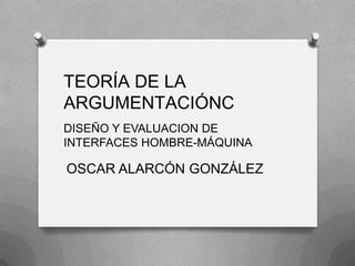 TEORÍA DE LA ARGUMENTACIÓNC DISEÑO Y EVALUACION DE  INTERFACES HOMBRE-MÁQUINA OSCAR ALARCÓN GONZÁLEZ 