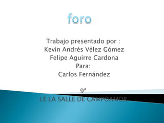 foro Trabajo presentado por : Kevin Andrés Vélez Gómez  Felipe Aguirre Cardona Para: Carlos Fernández 9ª I.E LA SALLE DE CAMPOAMOR 