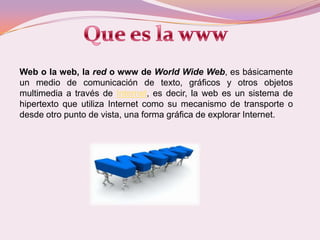 Que es la wwwWeb o la web, la red o www de WorldWide Web, es básicamente un medio de comunicación de texto, gráficos y otros objetos multimedia a través de Internet, es decir, la web es un sistema de hipertexto que utiliza Internet como su mecanismo de transporte o desde otro punto de vista, una forma gráfica de explorar Internet. 