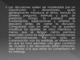 Las discusiones suelen ser moderadas por un coordinador o dinamizador, quien generalmente introduce el tema, formula la primera pregunta, estimula y guía, sin presionar, otorga la palabra, pide fundamentos, explicaciones y sintetiza lo expuesto antes de cerrar la discusión. Comparado con los wikis, no se pueden modificar los aportes de otros miembros a menos que se tengan ciertos permisos especiales como los asignados a moderadores o administradores. Por otro lado, en comparación con los weblogs, se diferencian en que los foros permiten una gran cantidad de usuarios y las discusiones están anidadas, algo similar a lo que serían los comentarios en los weblogs.