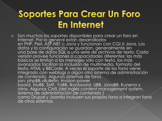Son muchos los soportes disponibles para crear un foro en Internet. Por lo general están desarrollados en PHP, Perl, ASP.NET o Java y funcionan con CGI ó Java. Los datos y la configuración se guardan, generalmente en una base de datos SQL o una serie de archivos de texto. Cada versión provee funciones o capacidades diferentes: los más básicos se limitan a los mensajes sólo con texto, los más avanzados facilitan la inclusión de multimedia, formato del texto, HTML y BBCode. A veces el soporte de los foros viene integrado con weblogs o algún otro sistema de administración de contenido. Algunos sistemas de foros son: phpBB,vBulletin, Invisionpowerboard, MyBB, SMF, YaBB, Ikonboard, UBB, JavaBB, Kunena y otros. Algunos CMS (del inglés contentmanagementsystem, sistema de administración de contenido ) como Drupal y Joomla incluyen sus propios foros o integran foros de otros sistemas.Soportes Para Crear Un Foro En Internet