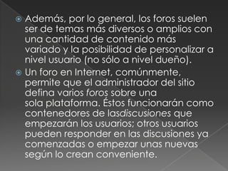 Además, por lo general, los foros suelen ser de temas más diversos o amplios con una cantidad de contenido más variado y la posibilidad de personalizar a nivel usuario (no sólo a nivel dueño).Un foro en Internet, comúnmente, permite que el administrador del sitio defina varios foros sobre una sola plataforma. Éstos funcionarán como contenedores de lasdiscusiones que empezarán los usuarios; otros usuarios pueden responder en las discusiones ya comenzadas o empezar unas nuevas según lo crean conveniente.