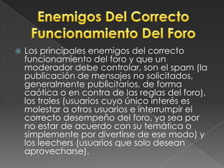 Los principales enemigos del correcto funcionamiento del foro y que un moderador debe controlar, son el spam (la publicación de mensajes no solicitados, generalmente publicitarios, de forma caótica o en contra de las reglas del foro), los troles (usuarios cuyo único interés es molestar a otros usuarios e interrumpir el correcto desempeño del foro, ya sea por no estar de acuerdo con su temática o simplemente por divertirse de ese modo) y los leechers (usuarios que solo desean aprovecharse).Enemigos Del CorrectoFuncionamiento Del Foro