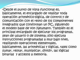 Desde el punto de vista funcional es, básicamente, el encargado de realizar toda operación aritmético-lógica, de control y de comunicación con el resto de los componentes integrados que conforman un PC, siguiendo el modelo base de von Neumann. También es el principal encargado de ejecutar los programas, sean de usuario o de sistema; sólo ejecuta instrucciones programadas a muy bajo nivel, realizando operaciones elementales, básicamente, las aritméticas y lógicas, tales como sumar, restar, multiplicar, dividir, las lógicas binarias  y accesos a memoria.Esta unidad central de procesamiento está constituida, esencialmente, por registros, una unida de control y una unida aritmético lógica(ALU), aunque actualmente todo microprocesador también incluye una unida de calculo en coma flotante, (también conocida como coprocesador matemático o FPU), que permite operaciones por hardware con números decimales, elevando por ende notablemente la eficiencia que proporciona sólo la ALU con el cálculo indirecto a través de los clásicos números enteros.Procesador AMD athlon 64 *42 conectado en el zócalo de una placa base.