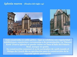 Iglesia nueva (finales del siglo 14) Está construida en estilo gótico. Aquí se celebran con regularidad exhibiciones, conciertos y ceremonias a de presentación. La 'Nieuwe Kerk' (Nueva Iglesia) se puede visitar en Dam al lado del Palacio Real, aunque no gratis. Su construcción comenzó el 15 de noviembre de 1408 cuando el Obispo de Utrech dio su aprobación para la construcción de la segunda iglesia parroquial. 