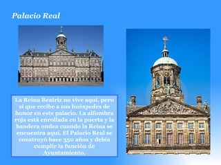 Palacio Real  La Reina Beatriz no vive aquí, pero sí que recibe a sus huéspedes de honor en este palacio. La alfombra roja está enrollada en la puerta y la bandera ondea cuando la Reina se encuentra aquí. El Palacio Real se construyó hace 350 años y debía cumplir la función de Ayuntamiento. 