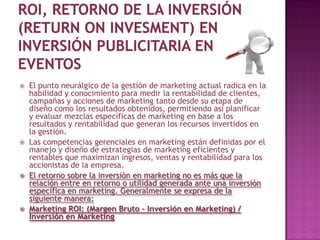    El punto neurálgico de la gestión de marketing actual radica en la
    habilidad y conocimiento para medir la rentabilidad de clientes,
    campañas y acciones de marketing tanto desde su etapa de
    diseño como los resultados obtenidos, permitiendo así planificar
    y evaluar mezclas específicas de marketing en base a los
    resultados y rentabilidad que generan los recursos invertidos en
    la gestión.
   Las competencias gerenciales en marketing están definidas por el
    manejo y diseño de estrategias de marketing eficientes y
    rentables que maximizan ingresos, ventas y rentabilidad para los
    accionistas de la empresa.
   El retorno sobre la inversión en marketing no es más que la
    relación entre en retorno o utilidad generada ante una inversión
    específica en marketing. Generalmente se expresa de la
    siguiente manera:
   Marketing ROI: (Margen Bruto – Inversión en Marketing) /
    Inversión en Marketing
 