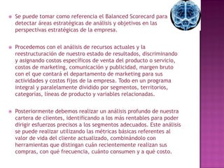    Se puede tomar como referencia el Balanced Scorecard para
    detectar áreas estratégicas de análisis y objetivos en las
    perspectivas estratégicas de la empresa.


   Procedemos con el análisis de recursos actuales y la
    reestructuración de nuestro estado de resultados, discriminando
    y asignando costos específicos de venta del producto o servicio,
    costos de marketing, comunicación y publicidad, margen bruto
    con el que contará el departamento de marketing para sus
    actividades y costos fijos de la empresa. Todo en un programa
    integral y paralelamente dividido por segmentos, territorios,
    categorías, líneas de producto y variables relacionadas.


   Posteriormente debemos realizar un análisis profundo de nuestra
    cartera de clientes, identificando a los más rentables para poder
    dirigir esfuerzos precisos a los segmentos adecuados. Este análisis
    se puede realizar utilizando las métricas básicas referentes al
    valor de vida del cliente actualizado, combinándolo con
    herramientas que distingan cuán recientemente realizan sus
    compras, con qué frecuencia, cuánto consumen y a qué costo.
 