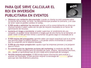    Obtienen una validación documentada: cuando un cliente no está contento sobre
    la marcha de las cosas, se tiene los documentos que prueban lo contrario, y en caso
    de tener razón es posible cambiar el rumbo.
   El ROI ayuda a optimizar los recursos: gracias a él la comercialización se ofrece en
    diversos canales y saber cuáles son los que da mejores resultados es un factor de
    optimización de recursos.
   Aumenta el riesgo a conciencia: al poder supervisar el rendimiento de una
    campaña, es posible tomar decisiones o riesgos que de otra forma no se tomarían; el
    poder medir el ROI permite militar o aumentar los gastos según el resultado de la
    campaña de marketing.
   El ROI mejora del presupuesto: permite saber con mayor exactitud cual es el nicho
    que permita llegar al público objetivo, y no perder dinero invirtiendo en canales
    que no cumplirán con el objetivo deseado.
   El ROI da una mejor prospección: ayuda a que las empresas prevean y se preparen
    para el futuro.
   Es sustento para las siguientes acciones del marketing: la medición del ROI de
    marketing brinda sustento para los estudios de casos, enlaces, documentos técnicos,
    etc., dando un aprendizaje que de otro modo sería complicado de conseguir.
   Permite mejores estrategias: El ROI brinda buena información para evaluar y
    analizar los resultados, lo que permite mejorar la estrategia de marketing global
    para que sea más dinámica y practica.
 