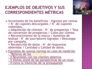  Incremento de los beneficios - Ingresos por ventas
  / N° de cupones descargados / N° de cupones
  redimidos.
  • Adquisición de clientes - N° de prospectos / Tasa
  de conversión de prospectos / Costo por cliente.
  • Reconocimiento de la marca / Aumento de
  lealtad - N° de suscriptores logrados / Descargas
  por campaña.
  • Recolección de datos - N° de respuestas
  obtenidas / Cantidad y Calidad de datos.
 Ejemplos de nuevas normas en caso de medición
  - "Retorno de los objetivos"
  - # Reuniones con los clientes objetivo
  - # Visitas stand de las perspectivas de un nivel-
  - # Lleva la intención de la presupuesto
 
