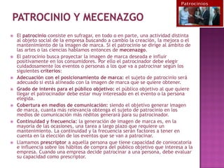    El patrocinio consiste en sufragar, en todo o en parte, una actividad distinta
    al objeto social de la empresa buscando a cambio la creación, la mejora o el
    mantenimiento de la imagen de marca. Si el patrocinio se dirige al ámbito de
    las artes o las ciencias hablamos entonces de mecenazgo.
   El patrocinio busca proyectar la imagen de marca deseada e influir
    positivamente en los consumidores. Por ello el patrocinador debe elegir
    cuidadosamente los eventos o personas a los que va a patrocinar según los
    siguientes criterios:
   Adecuación con el posicionamiento de marca: el sujeto de patrocinio será
    adecuado si está alineado con la imagen de marca que se quiere obtener.
   Grado de interés para el público objetivo: el público objetivo al que quiere
    llegar el patrocinador debe estar muy interesado en el evento o la persona
    elegida.
   Cobertura en medios de comunicación: siendo el objetivo generar imagen
    de marca, cuanta más relevancia obtenga el sujeto de patrocinio en los
    medios de comunicación más réditos generará para su patrocinador.
   Continuidad y frecuencia: la generación de imagen de marca es, en la
    mayoría de las ocasiones, una tarea a largo plazo que requiere un
    mantenimiento. La continuidad y la frecuencia serán factores a tener en
    cuenta en la elección de los eventos que se van a patrocinar.
   Llamamos prescriptor a aquella persona que tiene capacidad de convocatoria
    e influencia sobre los hábitos de compra del público objetivo que interesa a la
    empresa. Cuando una empresa decide patrocinar a una persona, debe evaluar
    su capacidad como prescriptor.
 