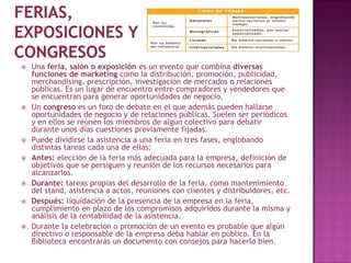    Una feria, salón o exposición es un evento que combina diversas
    funciones de marketing como la distribución, promoción, publicidad,
    merchandising, prescripción, investigación de mercados o relaciones
    públicas. Es un lugar de encuentro entre compradores y vendedores que
    se encuentran para generar oportunidades de negocio.
   Un congreso es un foro de debate en el que además pueden hallarse
    oportunidades de negocio y de relaciones públicas. Suelen ser periódicos
    y en ellos se reúnen los miembros de algún colectivo para debatir
    durante unos días cuestiones previamente fijadas.
   Puede dividirse la asistencia a una feria en tres fases, englobando
    distintas tareas cada una de ellas:
   Antes: elección de la feria más adecuada para la empresa, definición de
    objetivos que se persiguen y reunión de los recursos necesarios para
    alcanzarlos.
   Durante: tareas propias del desarrollo de la feria, como mantenimiento
    del stand, asistencia a actos, reuniones con clientes y distribuidores, etc.
   Después: liquidación de la presencia de la empresa en la feria,
    cumplimiento en plazo de los compromisos adquiridos durante la misma y
    análisis de la rentabilidad de la asistencia.
   Durante la celebración o promoción de un evento es probable que algún
    directivo o responsable de la empresa deba hablar en público. En la
    Biblioteca encontrarás un documento con consejos para hacerlo bien.
 