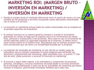    Siendo el margen bruto el resultado diferencial entre el precio de venta y el costo
    variable de los productos o servicios incluyendo costos adicionales relacionados
    con la venta y el servicio.

   La inversión en marketing incluye todos los costos relacionados con la campaña en
    el período específico de evaluación.

   El análisis funciona en su manera genérica siempre y cuando el incremento
    planteado en ventas no haga que la empresa incurra en incrementos de costos
    fijos, personal e instalaciones o herramientas. Para casos en que el incremento de
    ventas esperado supera la capacidad instalada de la empresa, se deben incluir
    estos nuevos costos en el análisis final. Recordemos que no siempre producir más,
    será una decisión que nos lleve a la rentabilidad buscada por la empresa.

   La medición de resultados de marketing va más allá de un simple juego de
    indicadores que no siempre responden a la gran pregunta que enfrentan los
    directivos y profesionales del marketing: ¿Qué resultados tuvo el evento ? Y más
    allá de esto, ¿Debo aumentar o recortar la inversión en marketing?

   El proceso a seguir debe superar a los indicadores y comprender los procesos,
    personas, estrategia y recursos existentes iniciando desde la correcta alineación
    de la estrategia empresarial a cada una de las actividades de marketing que desea
    realizar la empresa, planificando resultados medibles para cada caso.
 