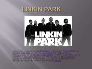       LINKIN PARK Linkin Park es una banda estadounidense originaria de AgouraHills, Los Ángeles, California. Su estilo ha sido el nu metal y rap metal; sin embargo, en su álbum Minutes toMidnight su sonido se vuelve más suave y orientado al rock alternativo; su más reciente disco A ThousandSuns registra un estilo muy experimental. La banda ha vendido más de 50 millones de discos y ha recibido dos premios Grammy 