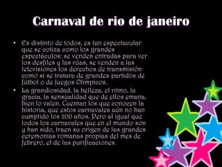 Carnaval de rio de janeiroEs distinto de todos, es tan espectacular, que se cotiza como los grandes espectáculos: se venden entradas para ver los desfiles y las rúas, se venden a las televisiones los derechos de transmisión como si se tratara de grandes partidos de fútbol o de Juegos Olímpicos.La grandiosidad, la belleza, el ritmo, la gracia, la sensualidad que de ellos emana, bien lo valen. Cuentan los que conocen la historia, que estos carnavales aún no han cumplido los 200 años. Pero al igual que todos los carnavales que en el mundo son y han sido, traen su origen de las grandes ceremonias romanas propias del mes de febrero, el de las purificaciones.