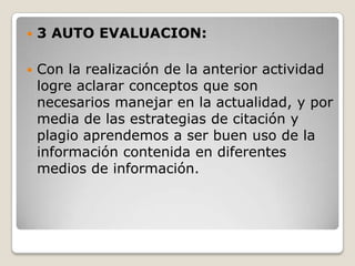 3 AUTO EVALUACION:Con la realización de la anterior actividad logre aclarar conceptos que son necesarios manejar en la actualidad, y por media de las estrategias de citación y plagio aprendemos a ser buen uso de la información contenida en diferentes medios de información.