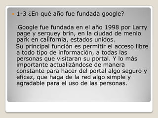 1-3 ¿En qué año fue fundada google?   Google fue fundada en el año 1998 por Larry page y serguey brin, en la ciudad de menlo park en california, estados unidos. Su principal función es permitir el acceso libre a todo tipo de información, a todas las personas que visitaran su portal. Y lo más importante actualizándose de manera constante para hacer del portal algo seguro y eficaz, que haga de la red algo simple y agradable para el uso de las personas.