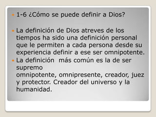1-6 ¿Cómo se puede definir a Dios?La definición de Dios atreves de los tiempos ha sido una definición personal que le permiten a cada persona desde su experiencia definir a ese ser omnipotente.La definición  más común es la de ser supremo omnipotente, omnipresente, creador, juez y protector. Creador del universo y la humanidad.