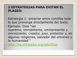 2 ESTRATEGIAS PARA EVITAR EL PLAGIO:Estrategia 1: encerrar entre comillas todo lo que provenga directamente del texto.Ejemplo: Dios “ser supremo, omnipotente, omnipresente y omnisciente; creador, juez, protector y, en algunas religiones, salvador del universo y la humanidad “http://es.wikipedia.org/wiki/Dios