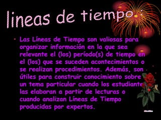• Las Líneas de Tiempo son valiosas para
  organizar información en la que sea
  relevante el (los) período(s) de tiempo en
  el (los) que se suceden acontecimientos o
  se realizan procedimientos. Además, son
  útiles para construir conocimiento sobre
  un tema particular cuando los estudiantes
  las elaboran a partir de lecturas o
  cuando analizan Líneas de Tiempo
  producidas por expertos.
 