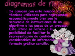 • Se conocen con este nombre las
  técnicas utilizadas para representar
  esquemáticamente bien sea la
  secuencia de instrucciones de un
  algoritmo o los pasos de un proceso.
  Esta última se refiere a la
  posibilidad de facilitar la
  representación de cantidades
  considerables de información en un
  formato gráfico sencillo.
 