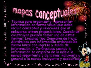 • Técnica para organizar y representar
  información en forma visual que debe
  incluir conceptos y relaciones que al
  enlazarse arman proposiciones. Cuando se
  construyen pueden tomar una de estas
  formas: Lineales tipo Diagrama de Flujo;
  Sistémicos con información ordenada de
  forma lineal con ingreso y salida de
  información; o Jerárquicos cuando la
  información se organiza de la más a la
  menos importante o de la más incluyente y
  general a la menos incluyente y específica.
 