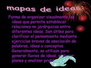Forma de organizar visualmente las
 ideas que permite establecer
 relaciones no jerárquicas entre
 diferentes ideas. Son útiles para
 clarificar el pensamiento mediante
 ejercicios breves de asociación de
 palabras, ideas o conceptos.
 Generalmente, se utilizan para
 generar lluvias de ideas, elaborar
 planes y analizar problemas.
 