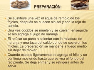 Preparación:Se sustituye una vez el agua de remojo de los frijoles, después se cuecen sin sal y con la raja de canela. Una vez cocidos se muelen y se cuelan, enseguida se les agrega el jugo de naranja. El azúcar se pone a calentar con la ralladura de naranja y una taza del caldo donde se cocieron los frijoles. La preparación se mantiene a fuego medio sin dejar de mover. Cuando espese ligeramente se agrega el frijol y se continúa moviendo hasta que se vea el fondo del recipiente. Se deja enfriar y se refrigera antes de servir. 