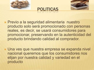 POLITICAS Previo a la seguridad alimentaria  nuestro producto solo será promocionado con personas reales, es decir, se usará consumidores para promocionar, preservando en la autenticidad del producto brindando calidad al comprador.Una ves que nuestra empresa se expanda nivel nacional queremos que los consumidores nos elijan por nuestra calidad y variedad en el producto