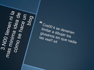 3.N00 tienen ni la mas minima idea de cómo se hace un blogCre00 k se deverian limitar a dibujar los giusanos sin que nadie las vea!! xd