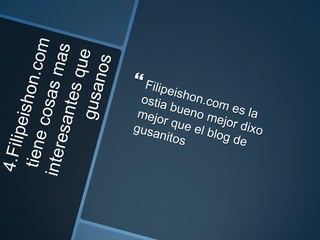 4.Filipeishon.com tiene cosas mas interesantes que gusanosFilipeishon.com es la ostia bueno mejor dixo mejor que el blog de gusanitos