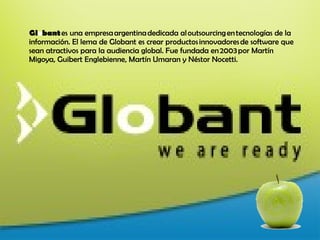 Gl o bant es una empresa argentina dedicada al outsourcing en tecnologías de la información. El lema de Globant es crear productos innovadores de software que sean atractivos para la audiencia global. Fue fundada en 2003 por Martín Migoya, Guibert Englebienne, Martín Umaran y Néstor Nocetti.