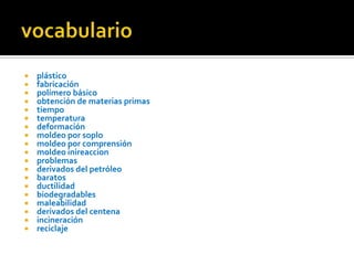 vocabularioplástico fabricación polímero básico obtención de materias primas tiempo temperatura deformación moldeo por soplomoldeo por comprensiónmoldeo inireaccion problemasderivados del petróleobaratosductilidad biodegradables maleabilidadderivados del centena incineraciónreciclaje