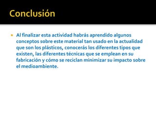 Conclusión Al finalizar esta actividad habrás aprendido algunos conceptos sobre este material tan usado en la actualidad que son los plásticos, conocerás los diferentes tipos que existen, las diferentes técnicas que se emplean en su fabricación y cómo se reciclan minimizar su impacto sobre el medioambiente.