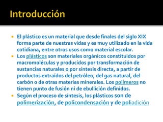 Introducción El plástico es un material que desde finales del siglo XIX forma parte de nuestras vidas y es muy utilizado en la vida cotidiana, entre otros usos como material escolar.Los plásticos son materiales orgánicos constituidos por macromoléculas y producidos por transformación de sustancias naturales o por síntesis directa, a partir de productos extraídos del petróleo, del gas natural, del carbón o de otras materias minerales. Los polímeros no tienen punto de fusión ni de ebullición definidos.Según el proceso de síntesis, los plásticos son de polimerización, de policondensación y de poliadición