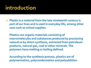 introductionPlastic is a material from the late nineteenth century is part of our lives and is used in everyday life, among other uses such as school supplies.Plastics are organic materials consisting of macromolecules and substances produced by processing natural or by direct synthesis, extracted from petroleum products, natural gas, coal or other minerals. The polymers have melting or boiling defined.According to the synthesis process, plastics are of polymerisation, polycondensation and polyaddition