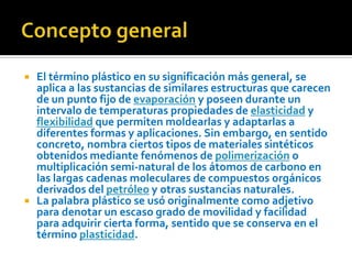 Concepto generalEl término plástico en su significación más general, se aplica a las sustancias de similares estructuras que carecen de un punto fijo de evaporación y poseen durante un intervalo de temperaturas propiedades de elasticidad y flexibilidad que permiten moldearlas y adaptarlas a diferentes formas y aplicaciones. Sin embargo, en sentido concreto, nombra ciertos tipos de materiales sintéticos obtenidos mediante fenómenos de polimerización o multiplicación semi-natural de los átomos de carbono en las largas cadenas moleculares de compuestos orgánicos derivados del petróleo y otras sustancias naturales.La palabra plástico se usó originalmente como adjetivo para denotar un escaso grado de movilidad y facilidad para adquirir cierta forma, sentido que se conserva en el término plasticidad.