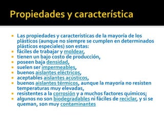 Propiedades y característicaLas propiedades y características de la mayoría de los plásticos (aunque no siempre se cumplen en determinados plásticos especiales) son estas:fáciles de trabajar y moldear,tienen un bajo costo de producción,poseen baja densidad,suelen ser impermeables,buenos aislantes eléctricos,aceptables aislantes acústicos,buenos aislantes térmicos, aunque la mayoría no resisten temperaturas muy elevadas,resistentes a la corrosión y a muchos factores químicos;algunos no son biodegradables ni fáciles de reciclar, y si se queman, son muy contaminantes