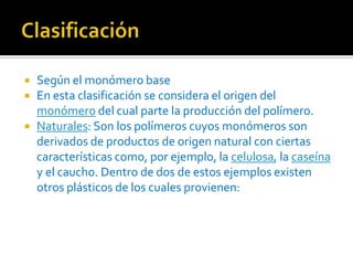 Clasificación Según el monómero baseEn esta clasificación se considera el origen del monómero del cual parte la producción del polímero.Naturales: Son los polímeros cuyos monómeros son derivados de productos de origen natural con ciertas características como, por ejemplo, la celulosa, la caseína y el caucho. Dentro de dos de estos ejemplos existen otros plásticos de los cuales provienen: 
