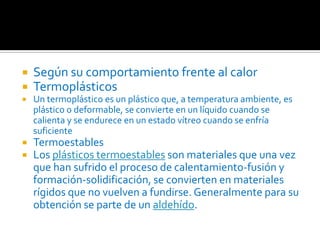 Según su comportamiento frente al calorTermoplásticosUn termoplástico es un plástico que, a temperatura ambiente, es plástico o deformable, se convierte en un líquido cuando se calienta y se endurece en un estado vítreo cuando se enfría suficienteTermoestablesLos plásticos termoestables son materiales que una vez que han sufrido el proceso de calentamiento-fusión y formación-solidificación, se convierten en materiales rígidos que no vuelven a fundirse. Generalmente para su obtención se parte de un aldehído.