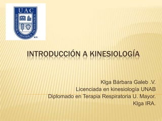 Introducción a kinesiología  Klga Bárbara Galeb .V. Licenciada en kinesiología UNAB Diplomado en Terapia Respiratoria U. Mayor. Klga IRA. 