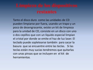 Un borrador. Nos es de gran utilidad  para limpiar los conectores de las  tarjetas  y memorias.Para una adecuada limpieza se debe de desamarrar  todo el  equipo, podemos mencionar los siguientes elementos de un kit de limpieza:Un juego de desarmadores (estrella, hexagonal y paleta). Esenciales para el desarmado y armado  de cada unas de las partes.