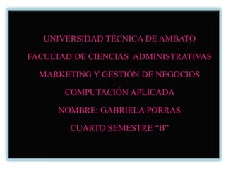 UNIVERSIDAD TÉCNICA DE AMBATO FACULTAD DE CIENCIAS  ADMINISTRATIVAS  MARKETING Y GESTIÓN DE NEGOCIOS  COMPUTACIÓN APLICADA    NOMBRE: GABRIELA PORRAS CUARTO SEMESTRE “B” 