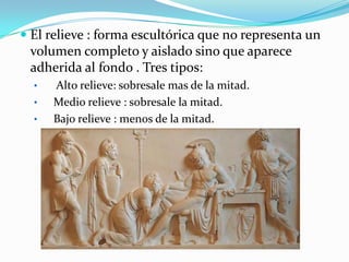 El relieve : forma escultórica que no representa un volumen completo y aislado sino que aparece adherida al fondo . Tres tipos: Alto relieve: sobresale mas de la mitad.