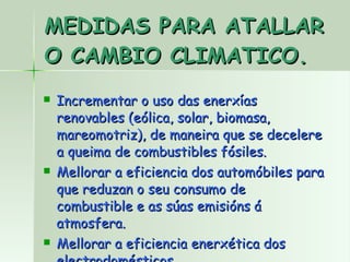 MEDIDAS PARA ATALLAR O CAMBIO CLIMATICO. Incrementar o uso das enerxías renovables (eólica, solar, biomasa, mareomotriz), de maneira que se decelere a queima de combustibles fósiles. Mellorar a eficiencia dos automóbiles para que reduzan o seu consumo de combustible e as súas emisións á atmosfera. Mellorar a eficiencia enerxética dos electrodomésticos. 